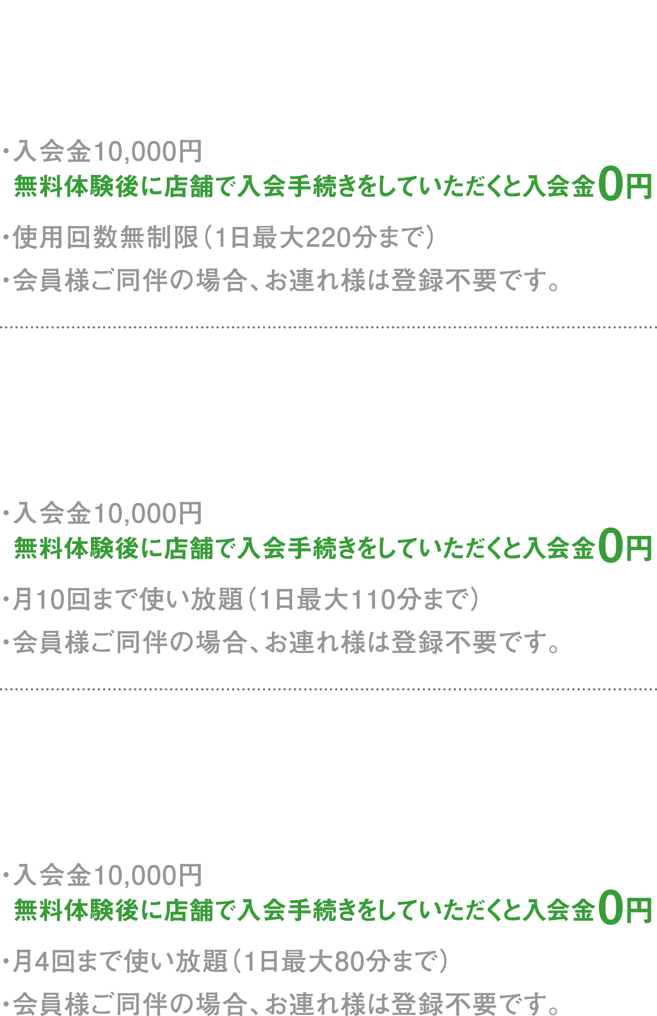 エグセクティブVIP 月会費25,000円 ・入会金10,000円 無料体験後に店舗で入会手続きをしていただくと入会金0円 ・使用回数無制限（1日最大220分まで） ・会員様ご同伴の場合、お連れ様は登録不要です。 VIP 月会費15,000円 ・入会金10,000円 無料体験後に店舗で入会手続きをしていただくと入会金0円 ・月10回まで使い放題（1日最大110分まで） ・会員様ご同伴の場合、お連れ様は登録不要です。 SILVER 月会費10,000円 ・入会金10,000円 無料体験後に店舗で入会手続きをしていただくと入会金0円 ・月4回まで使い放題（1日最大80分まで） ・会員様ご同伴の場合、お連れ様は登録不要です。